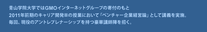 青山学院大学ではGMOインターネットグループの寄付のもと
	2011年前期のキャリア開発Ⅲの授業において「ベンチャー企業経営論」として講義を実施。
	毎回、現役のアントレプレナーシップを持つ豪華講師陣を招く。