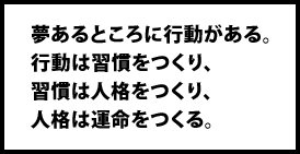 夢あるところに行動がある。行動は習慣をつくり、習慣は人格をつくり、人格は運命をつくる。