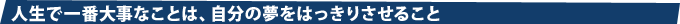 人生で一番大事なことは、自分の夢をはっきりさせること