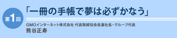 第1回「一冊の手帳で夢は必ずかなう」GMOインターネット株式会社 代表取締役会長兼社長・グループ代表 熊谷正寿