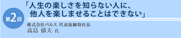 第2回 株式会社バルス代表取締役社長　髙島　郁夫氏