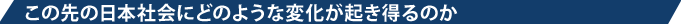 この先の日本社会にどのような変化が起き得るのか